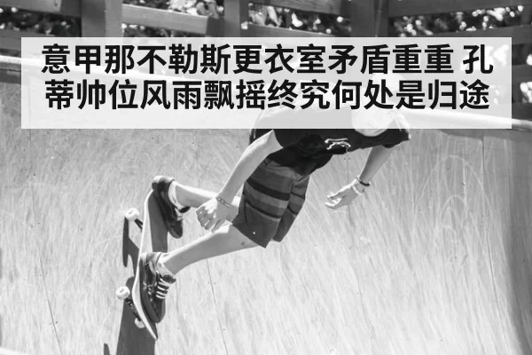 意甲那不勒斯更衣室矛盾重重 孔蒂帅位风雨飘摇终究何处是归途